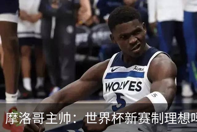 摩洛哥主帅：世界杯新赛制理想吗？也许不，我们有得选吗？没有