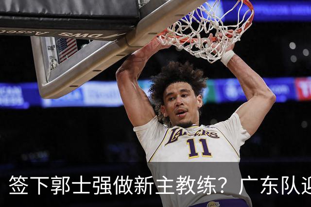 签下郭士强做新主教练？广东队迎来换帅机会，杜锋有望执教国家队