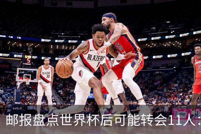 邮报盘点世界杯后可能转会11人：库库雷利亚、大马丁、麦卡等在列
